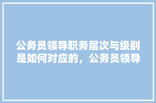 公务员领导职务层次与级别是如何对应的，公务员领导考试题库及答案 公考知识