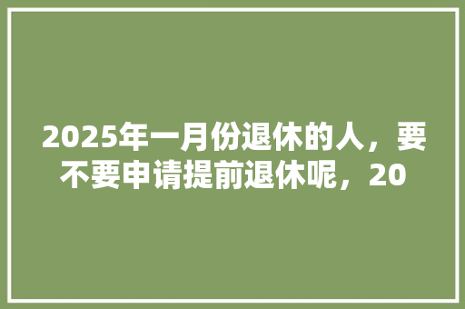 2025年一月份退休的人，要不要申请提前退休呢，2035年的公务员 公考知识