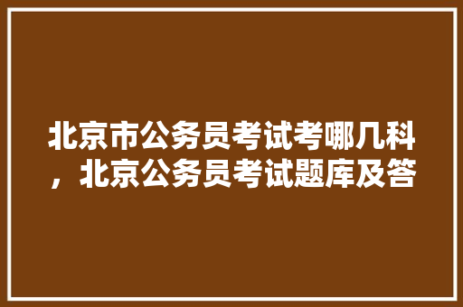 北京市公务员考试考哪几科，北京公务员考试题库及答案 公考知识