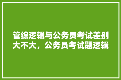 管综逻辑与公务员考试差别大不大，公务员考试题逻辑推理 专业填报