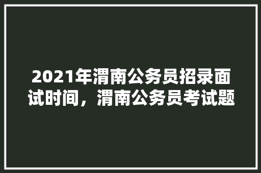 2021年渭南公务员招录面试时间，渭南公务员考试题库及答案 专业填报