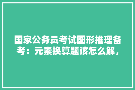 国家公务员考试图形推理备考：元素换算题该怎么解，公务员考试题图形推理五角星 公考知识