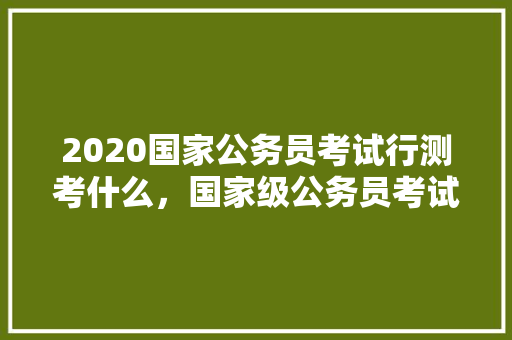 2020国家公务员考试行测考什么，国家级公务员考试题型有哪些 公考知识