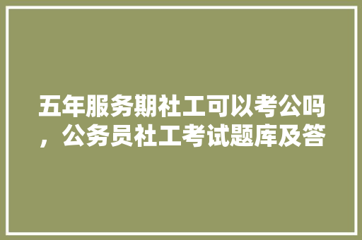 五年服务期社工可以考公吗，公务员社工考试题库及答案 公考知识