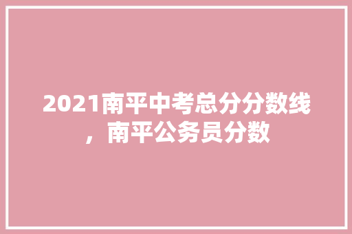 2021南平中考总分分数线，南平公务员分数 教育科普