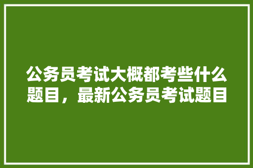 公务员考试大概都考些什么题目，最新公务员考试题目及答案 教育科普