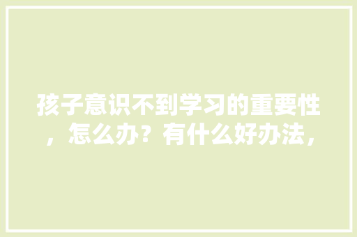 孩子意识不到学习的重要性，怎么办？有什么好办法，殡仪馆公务员考试题型有哪些 教育科普