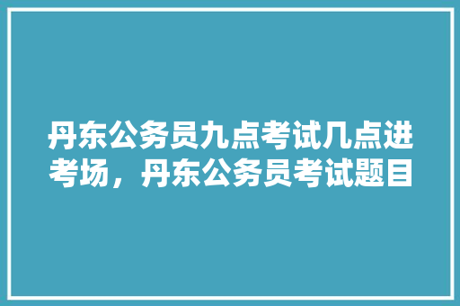 丹东公务员九点考试几点进考场，丹东公务员考试题目2022真题 教育科普