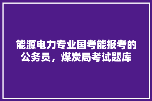 能源电力专业国考能报考的公务员，煤炭局考试题库 专业填报