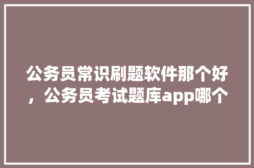 公务员常识刷题软件那个好，公务员考试题库app哪个好 大学排名