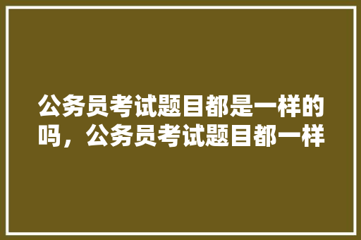 公务员考试题目都是一样的吗，公务员考试题目都一样吗? 教育科普
