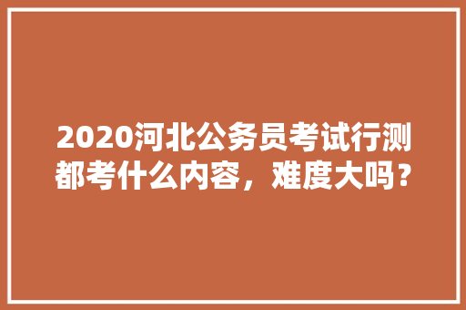 2020河北公务员考试行测都考什么内容，难度大吗？有哪些小技巧，公务员竞争关系考试题及答案 专业填报