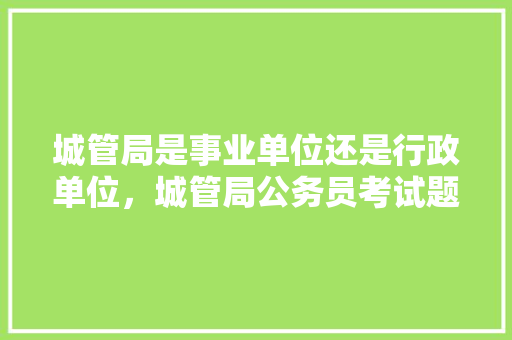 城管局是事业单位还是行政单位，城管局公务员考试题及答案 专业填报