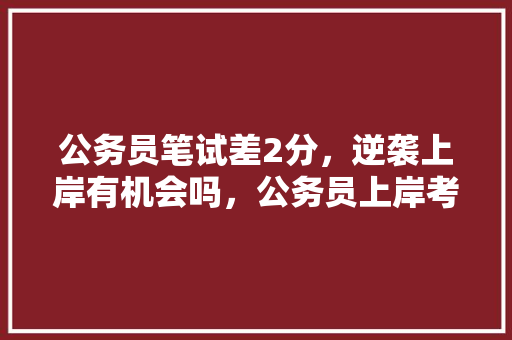 公务员笔试差2分，逆袭上岸有机会吗，公务员上岸考试题型有哪些 教育科普