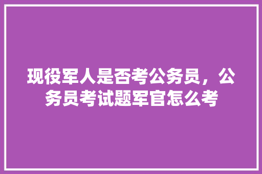 现役军人是否考公务员，公务员考试题军官怎么考 大学排名