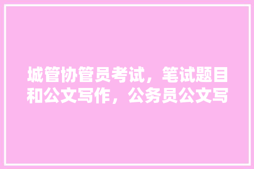 城管协管员考试，笔试题目和公文写作，公务员公文写作考试题及答案 教育科普