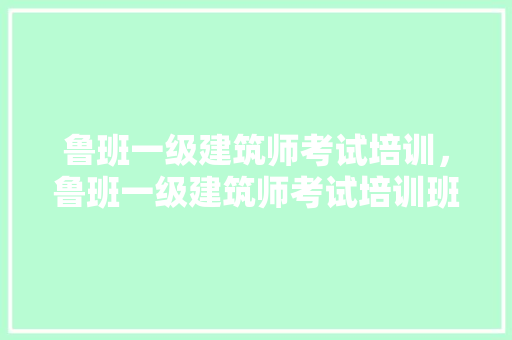 鲁班一级建筑师考试培训，鲁班一级建筑师考试培训班怎么样。 建筑考试