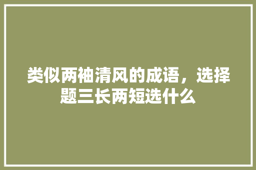 类似两袖清风的成语,选择题三长两短选什么 建筑考试 类似两袖清风的成语,选择题三长两短选什么 建筑考试
