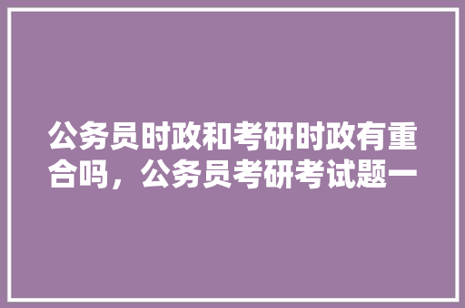 公务员时政和考研时政有重合吗，公务员考研考试题一样吗知乎 公考知识