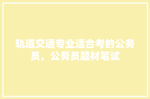 轨道交通专业适合考的公务员，公务员题材笔试 专业填报