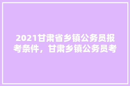 2021甘肃省乡镇公务员报考条件，甘肃乡镇公务员考试题库及答案 教育科普