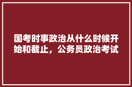 国考时事政治从什么时候开始和截止，公务员政治考试题库 大学排名