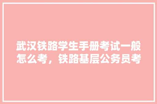 武汉铁路学生手册考试一般怎么考，铁路基层公务员考试题型有哪些 大学排名