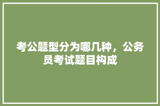 考公题型分为哪几种，公务员考试题目构成 公考知识