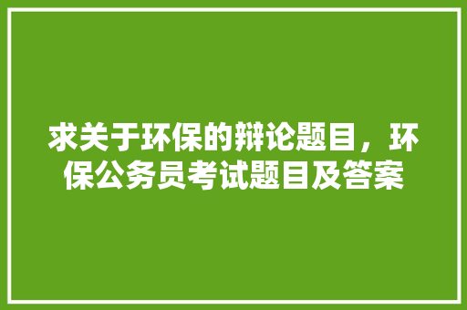 求关于环保的辩论题目，环保公务员考试题目及答案 建筑考试