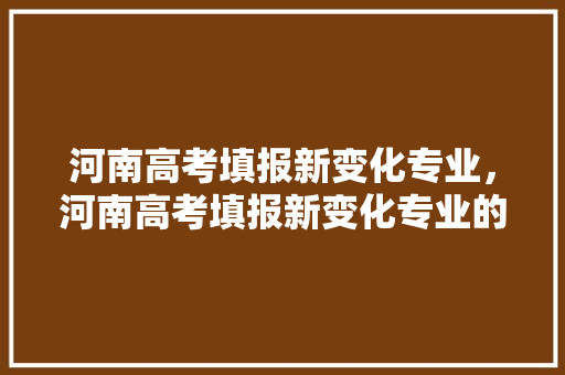 河南高考填报新变化专业，河南高考填报新变化专业的学校。 专业填报
