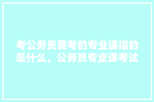 考公务员要考的专业课指的是什么，公务员专业课考试题目及答案 公考知识