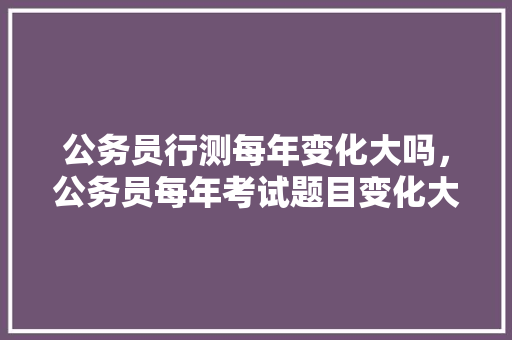 公务员行测每年变化大吗，公务员每年考试题目变化大吗 建筑考试