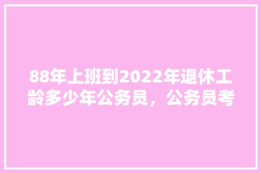 88年上班到2022年退休工龄多少年公务员，公务员考试题目88题 建筑考试