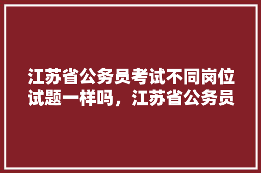 江苏省公务员考试不同岗位试题一样吗，江苏省公务员考试题目 专业填报