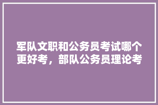 军队文职和公务员考试哪个更好考，部队公务员理论考试考什么 教育科普