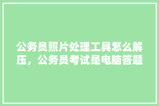 公务员照片处理工具怎么解压，公务员考试是电脑答题还是手写 公考知识