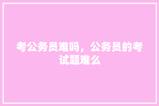 考公务员难吗，公务员的考试题难么 教育科普