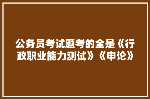 公务员考试题考的全是《行政职业能力测试》《申论》这两本书上的吗，公务员考试题目查询网站 教育科普
