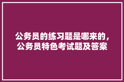 公务员的练习题是哪来的，公务员特色考试题及答案 教育科普