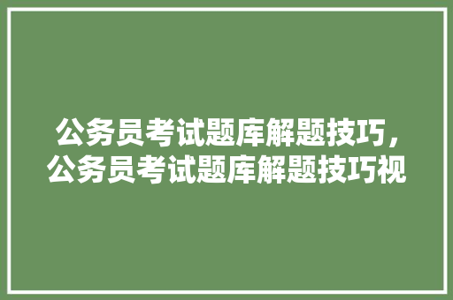 公务员考试题库解题技巧，公务员考试题库解题技巧视频。 公考知识