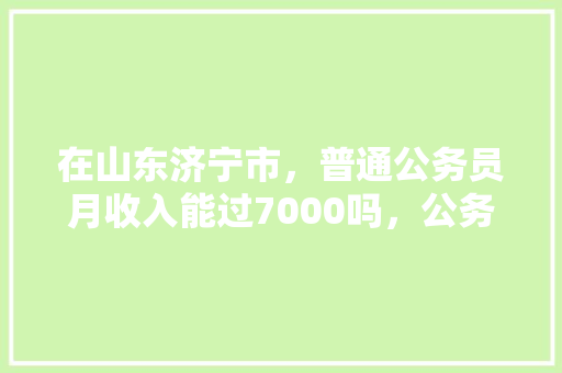 在山东济宁市，普通公务员月收入能过7000吗，公务员考试 山东曲阜 公考知识
