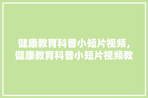 健康教育科普小短片视频，健康教育科普小短片视频教学。 教育科普