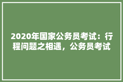 2020年国家公务员考试：行程问题之相遇，公务员考试题在路上怎么做 公考知识