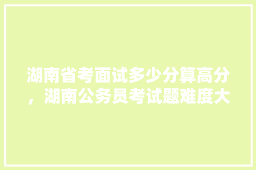 湖南省考面试多少分算高分，湖南公务员考试题难度大吗 专业填报