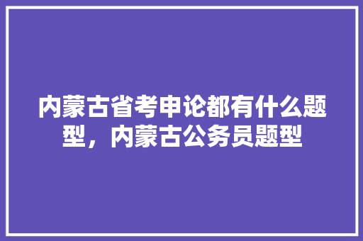 内蒙古省考申论都有什么题型，内蒙古公务员题型 专业填报