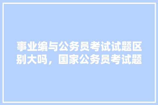 事业编与公务员考试试题区别大吗，国家公务员考试题库下载安装 大学排名