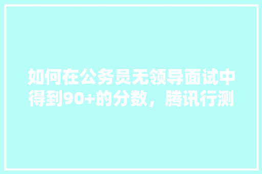 如何在公务员无领导面试中得到90+的分数，腾讯行测笔试题 专业填报
