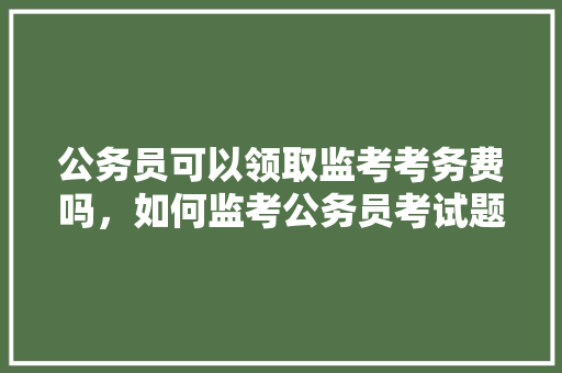 公务员可以领取监考考务费吗，如何监考公务员考试题目 教育科普