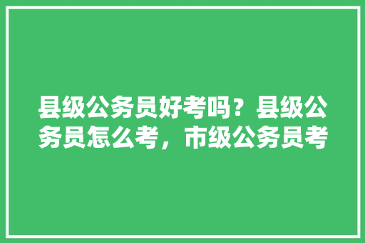 县级公务员好考吗？县级公务员怎么考，市级公务员考试题型有哪些 专业填报
