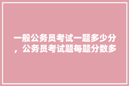 一般公务员考试一题多少分，公务员考试题每题分数多少 教育科普